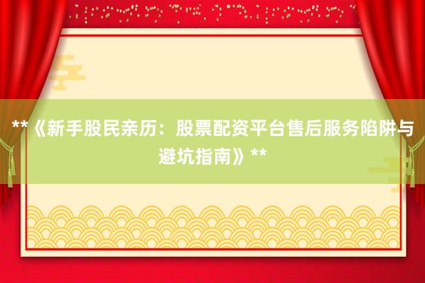 **《新手股民亲历：股票配资平台售后服务陷阱与避坑指南》**
