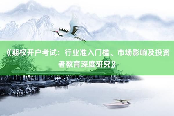 《期权开户考试：行业准入门槛、市场影响及投资者教育深度研究》