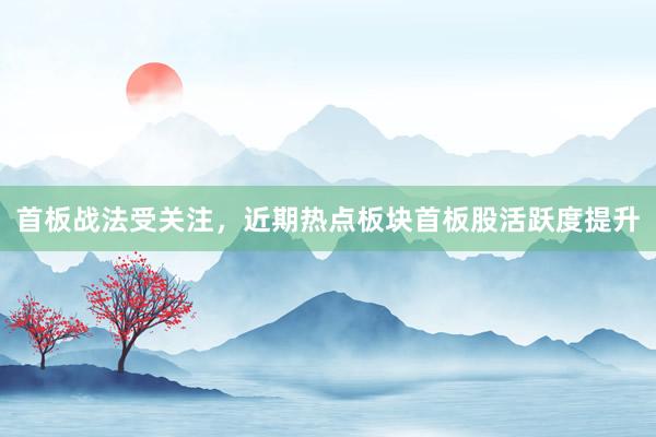 首板战法受关注，近期热点板块首板股活跃度提升