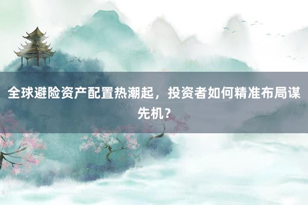 全球避险资产配置热潮起，投资者如何精准布局谋先机？