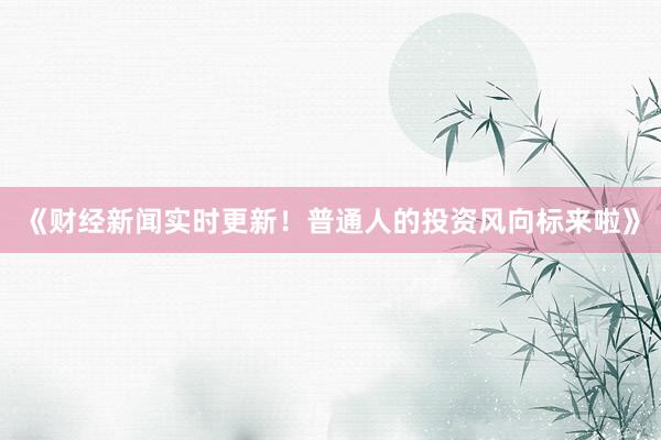 《财经新闻实时更新！普通人的投资风向标来啦》