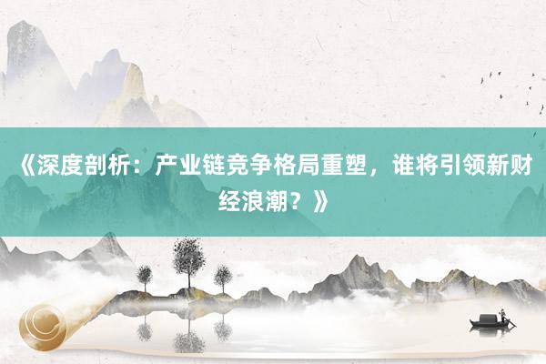 《深度剖析：产业链竞争格局重塑，谁将引领新财经浪潮？》