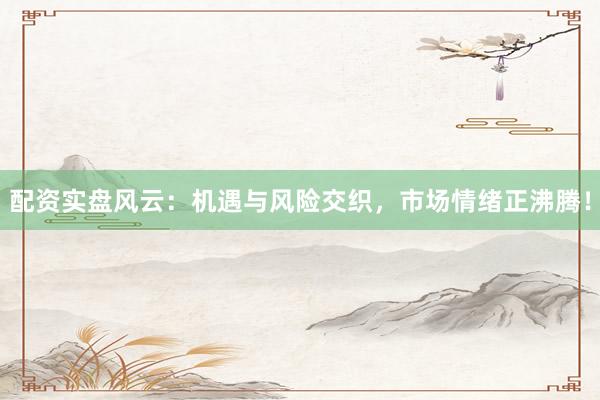 配资实盘风云：机遇与风险交织，市场情绪正沸腾！