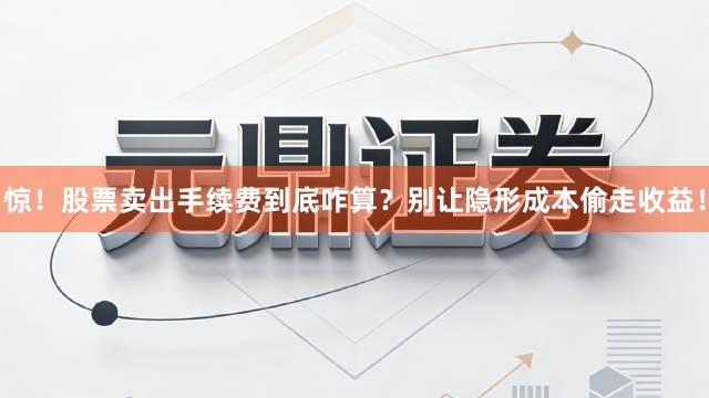 惊！股票卖出手续费到底咋算？别让隐形成本偷走收益！