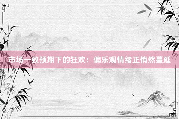市场一致预期下的狂欢：偏乐观情绪正悄然蔓延