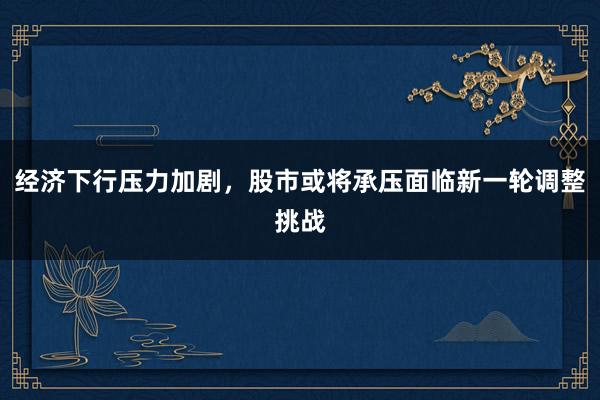 经济下行压力加剧，股市或将承压面临新一轮调整挑战