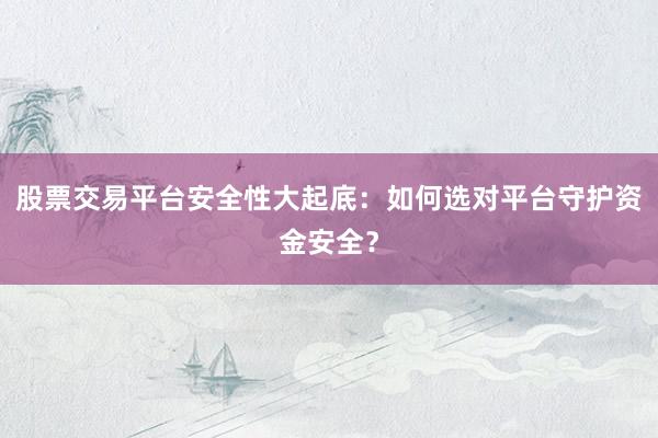 股票交易平台安全性大起底：如何选对平台守护资金安全？