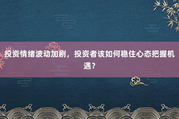 投资情绪波动加剧，投资者该如何稳住心态把握机遇？