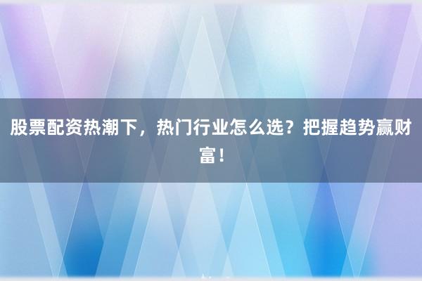 股票配资热潮下，热门行业怎么选？把握趋势赢财富！