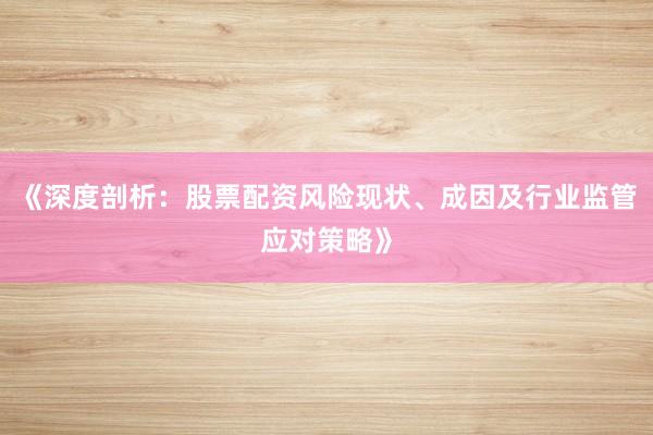 《深度剖析：股票配资风险现状、成因及行业监管应对策略》