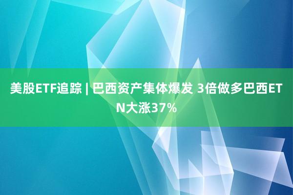 美股ETF追踪 | 巴西资产集体爆发 3倍做多巴西ETN大涨37%