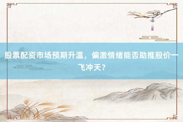股票配资市场预期升温，偏激情绪能否助推股价一飞冲天？