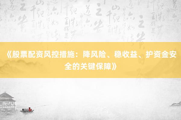 《股票配资风控措施：降风险、稳收益、护资金安全的关键保障》