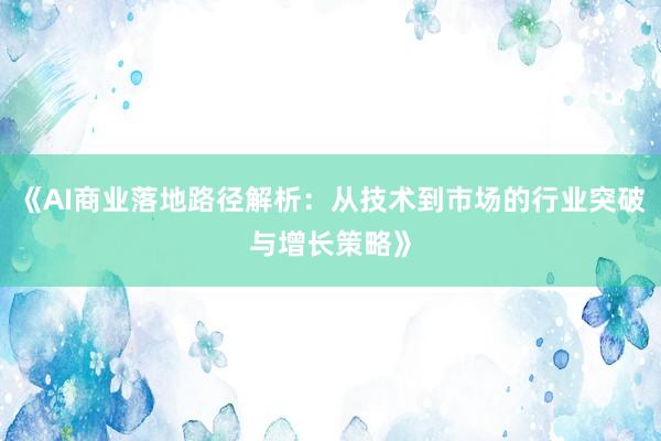 《AI商业落地路径解析：从技术到市场的行业突破与增长策略》