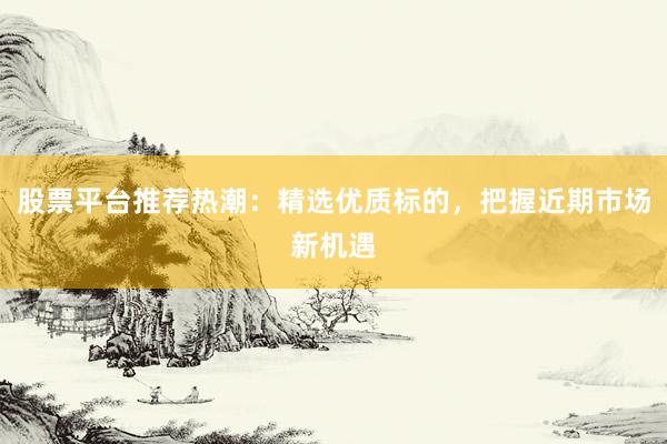 股票平台推荐热潮：精选优质标的，把握近期市场新机遇
