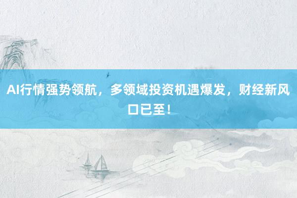 AI行情强势领航，多领域投资机遇爆发，财经新风口已至！