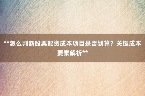 **怎么判断股票配资成本项目是否划算？关键成本要素解析**