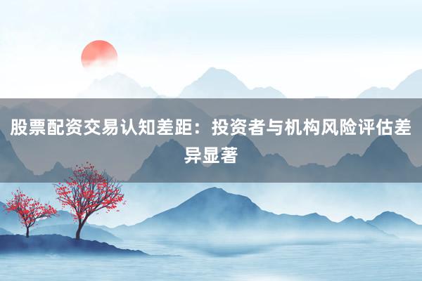 股票配资交易认知差距：投资者与机构风险评估差异显著