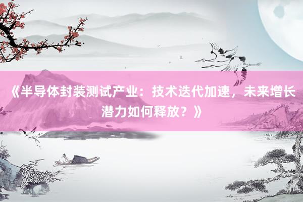 《半导体封装测试产业：技术迭代加速，未来增长潜力如何释放？》