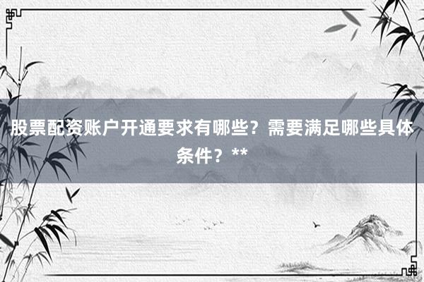 股票配资账户开通要求有哪些？需要满足哪些具体条件？**