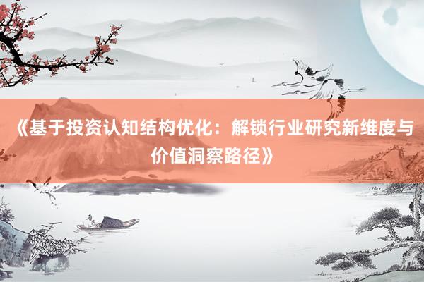 《基于投资认知结构优化：解锁行业研究新维度与价值洞察路径》