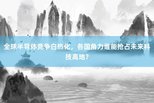 全球半导体竞争白热化，各国角力谁能抢占未来科技高地？