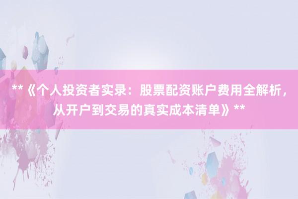 **《个人投资者实录：股票配资账户费用全解析，从开户到交易的真实成本清单》**