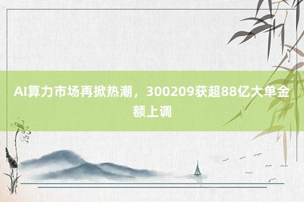 AI算力市场再掀热潮，300209获超88亿大单金额上调