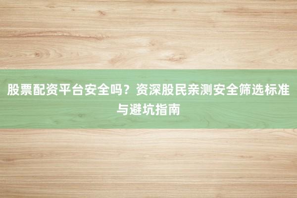 股票配资平台安全吗？资深股民亲测安全筛选标准与避坑指南