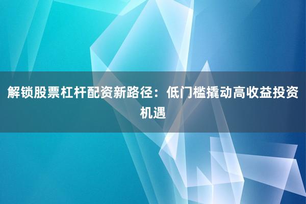 解锁股票杠杆配资新路径：低门槛撬动高收益投资机遇